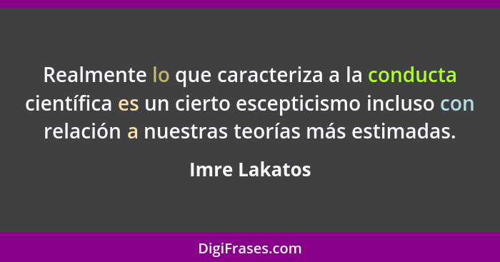 Realmente lo que caracteriza a la conducta científica es un cierto escepticismo incluso con relación a nuestras teorías más estimadas.... - Imre Lakatos