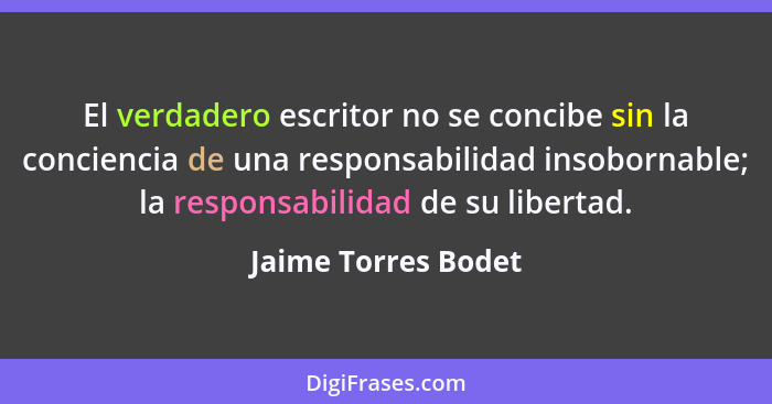 El verdadero escritor no se concibe sin la conciencia de una responsabilidad insobornable; la responsabilidad de su libertad.... - Jaime Torres Bodet