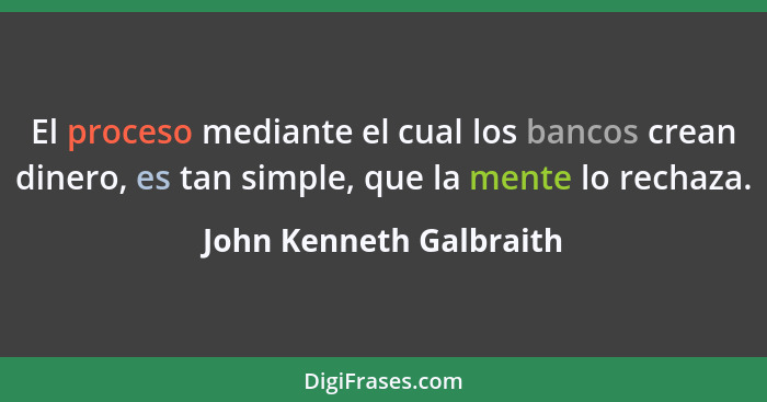 El proceso mediante el cual los bancos crean dinero, es tan simple, que la mente lo rechaza.... - John Kenneth Galbraith