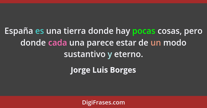 España es una tierra donde hay pocas cosas, pero donde cada una parece estar de un modo sustantivo y eterno.... - Jorge Luis Borges