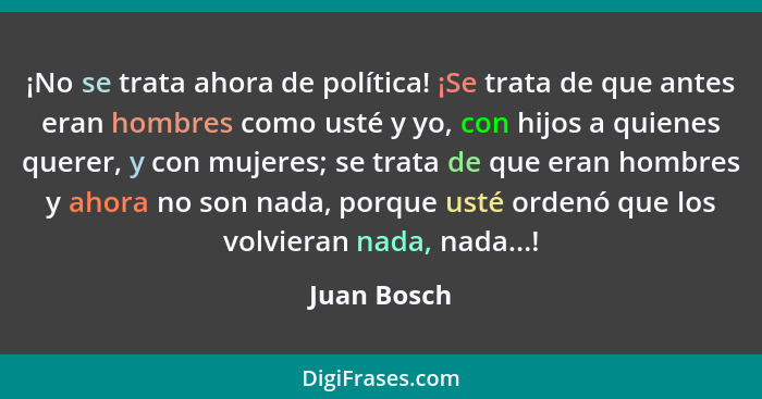 ¡No se trata ahora de política! ¡Se trata de que antes eran hombres como usté y yo, con hijos a quienes querer, y con mujeres; se trata d... - Juan Bosch