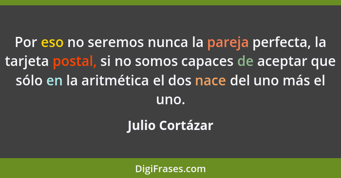 Por eso no seremos nunca la pareja perfecta, la tarjeta postal, si no somos capaces de aceptar que sólo en la aritmética el dos nace... - Julio Cortázar