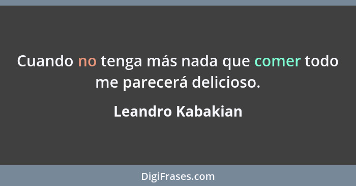 Cuando no tenga más nada que comer todo me parecerá delicioso.... - Leandro Kabakian