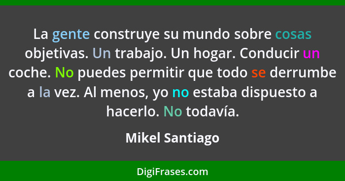 La gente construye su mundo sobre cosas objetivas. Un trabajo. Un hogar. Conducir un coche. No puedes permitir que todo se derrumbe a... - Mikel Santiago