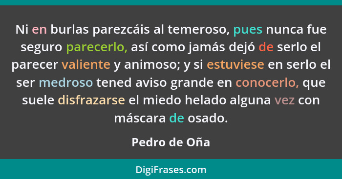 Ni en burlas parezcáis al temeroso, pues nunca fue seguro parecerlo, así como jamás dejó de serlo el parecer valiente y animoso; y si e... - Pedro de Oña