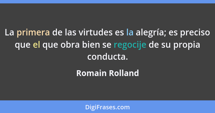 La primera de las virtudes es la alegría; es preciso que el que obra bien se regocije de su propia conducta.... - Romain Rolland