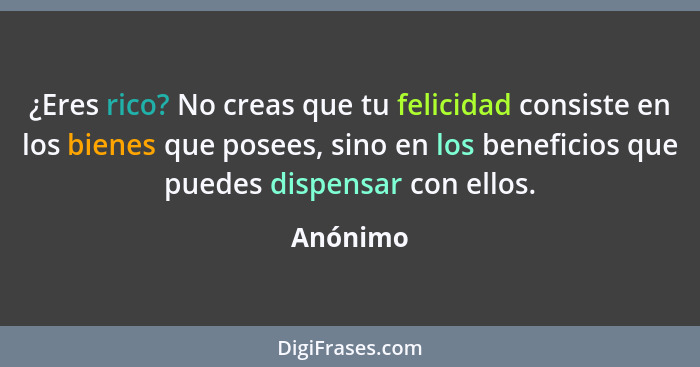 ¿Eres rico? No creas que tu felicidad consiste en los bienes que posees, sino en los beneficios que puedes dispensar con ellos.... - Anónimo