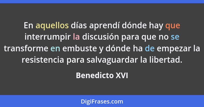 En aquellos días aprendí dónde hay que interrumpir la discusión para que no se transforme en embuste y dónde ha de empezar la resisten... - Benedicto XVI