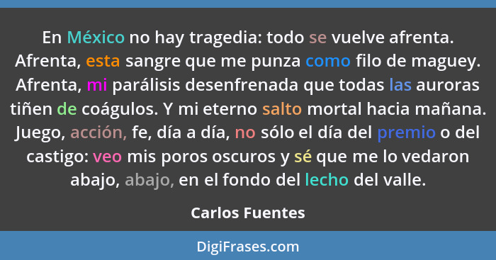 En México no hay tragedia: todo se vuelve afrenta. Afrenta, esta sangre que me punza como filo de maguey. Afrenta, mi parálisis desen... - Carlos Fuentes