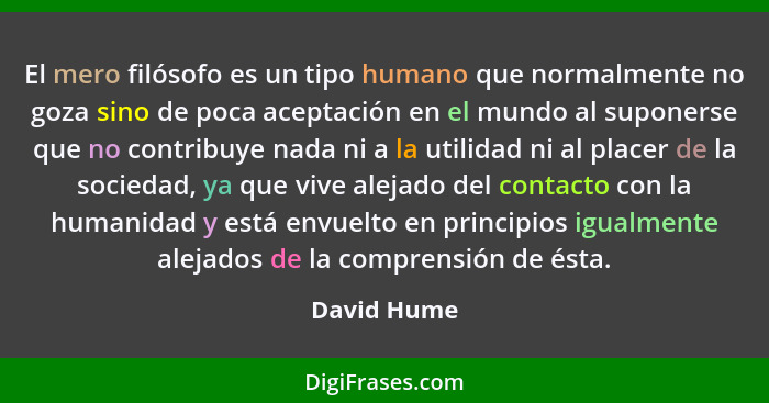 El mero filósofo es un tipo humano que normalmente no goza sino de poca aceptación en el mundo al suponerse que no contribuye nada ni a l... - David Hume