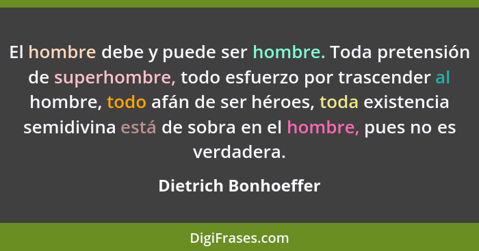 El hombre debe y puede ser hombre. Toda pretensión de superhombre, todo esfuerzo por trascender al hombre, todo afán de ser héro... - Dietrich Bonhoeffer