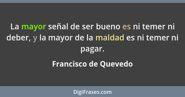 La mayor señal de ser bueno es ni temer ni deber, y la mayor de la maldad es ni temer ni pagar.... - Francisco de Quevedo