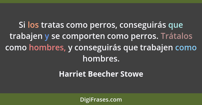 Si los tratas como perros, conseguirás que trabajen y se comporten como perros. Trátalos como hombres, y conseguirás que traba... - Harriet Beecher Stowe