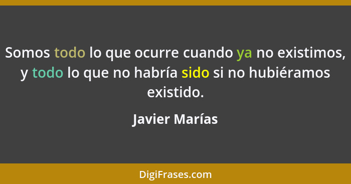 Somos todo lo que ocurre cuando ya no existimos, y todo lo que no habría sido si no hubiéramos existido.... - Javier Marías