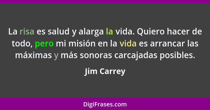 La risa es salud y alarga la vida. Quiero hacer de todo, pero mi misión en la vida es arrancar las máximas y más sonoras carcajadas posib... - Jim Carrey