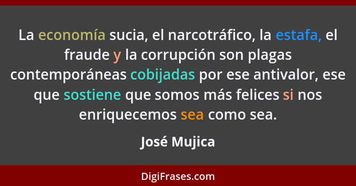 La economía sucia, el narcotráfico, la estafa, el fraude y la corrupción son plagas contemporáneas cobijadas por ese antivalor, ese que... - José Mujica