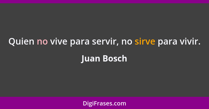 Quien no vive para servir, no sirve para vivir.... - Juan Bosch