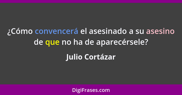 ¿Cómo convencerá el asesinado a su asesino de que no ha de aparecérsele?... - Julio Cortázar