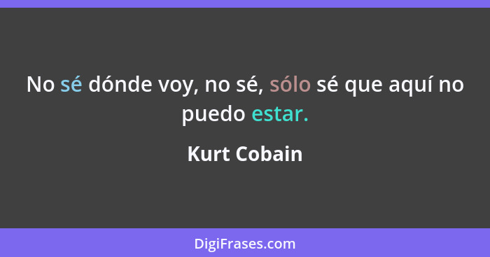 No sé dónde voy, no sé, sólo sé que aquí no puedo estar.... - Kurt Cobain