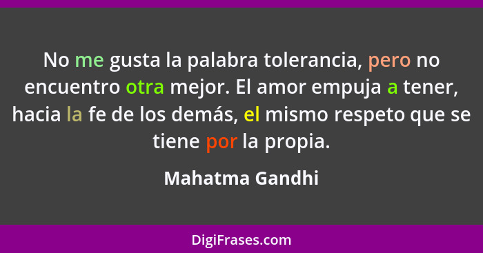 No me gusta la palabra tolerancia, pero no encuentro otra mejor. El amor empuja a tener, hacia la fe de los demás, el mismo respeto q... - Mahatma Gandhi