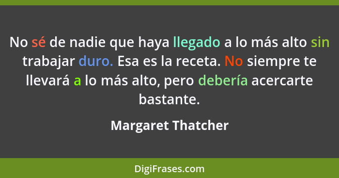 No sé de nadie que haya llegado a lo más alto sin trabajar duro. Esa es la receta. No siempre te llevará a lo más alto, pero deber... - Margaret Thatcher