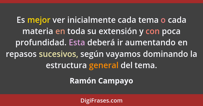 Es mejor ver inicialmente cada tema o cada materia en toda su extensión y con poca profundidad. Esta deberá ir aumentando en repasos s... - Ramón Campayo