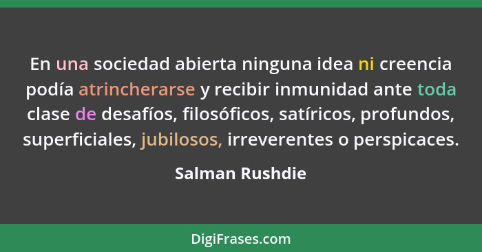 En una sociedad abierta ninguna idea ni creencia podía atrincherarse y recibir inmunidad ante toda clase de desafíos, filosóficos, sa... - Salman Rushdie