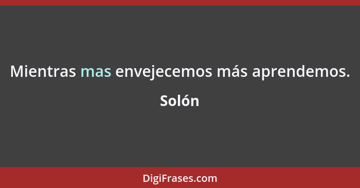 Mientras mas envejecemos más aprendemos.... - Solón