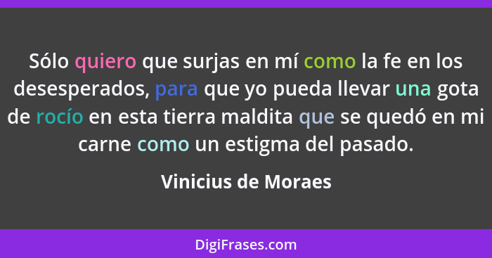 Sólo quiero que surjas en mí como la fe en los desesperados, para que yo pueda llevar una gota de rocío en esta tierra maldita qu... - Vinicius de Moraes