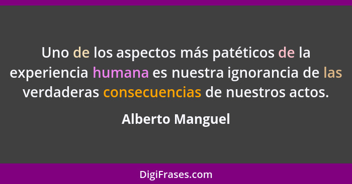 Uno de los aspectos más patéticos de la experiencia humana es nuestra ignorancia de las verdaderas consecuencias de nuestros actos.... - Alberto Manguel