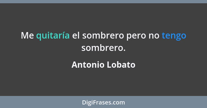 Me quitaría el sombrero pero no tengo sombrero.... - Antonio Lobato