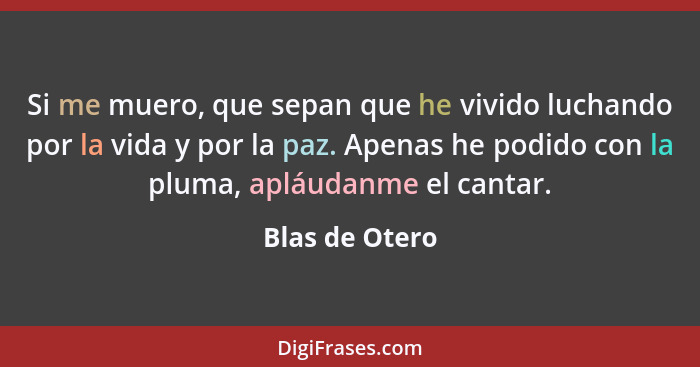 Si me muero, que sepan que he vivido luchando por la vida y por la paz. Apenas he podido con la pluma, apláudanme el cantar.... - Blas de Otero