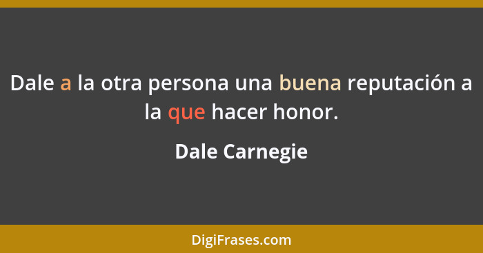 Dale a la otra persona una buena reputación a la que hacer honor.... - Dale Carnegie