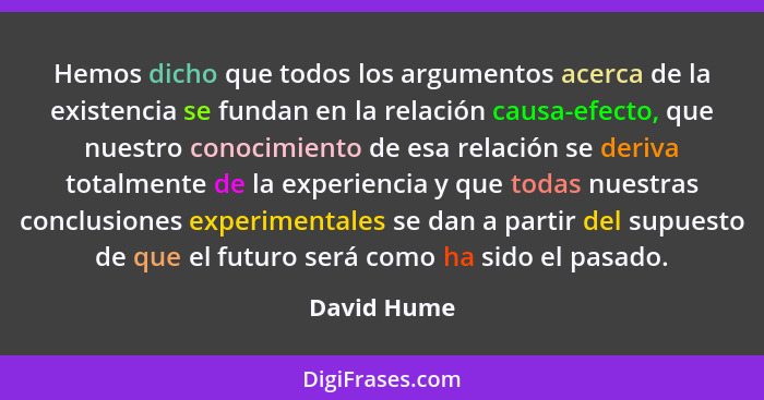 Hemos dicho que todos los argumentos acerca de la existencia se fundan en la relación causa-efecto, que nuestro conocimiento de esa relac... - David Hume