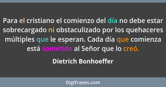 Para el cristiano el comienzo del día no debe estar sobrecargado ni obstaculizado por los quehaceres múltiples que le esperan. C... - Dietrich Bonhoeffer