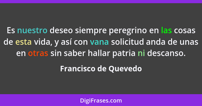 Es nuestro deseo siempre peregrino en las cosas de esta vida, y así con vana solicitud anda de unas en otras sin saber hallar p... - Francisco de Quevedo