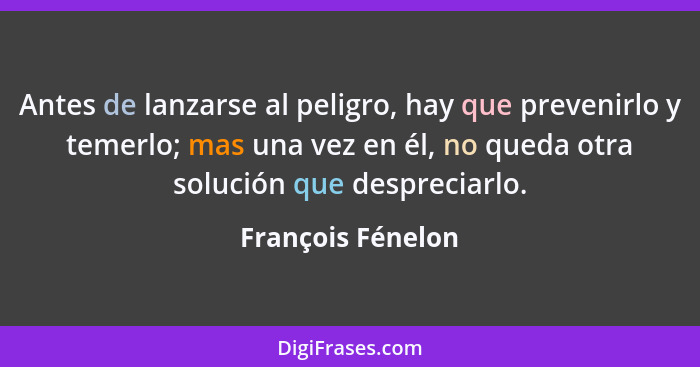 Antes de lanzarse al peligro, hay que prevenirlo y temerlo; mas una vez en él, no queda otra solución que despreciarlo.... - François Fénelon