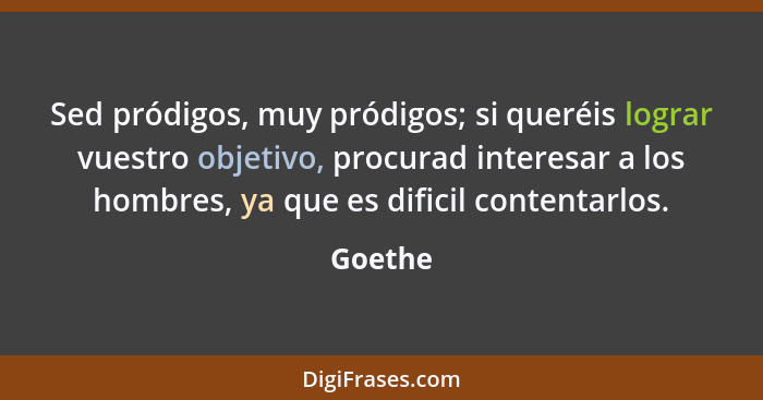 Sed pródigos, muy pródigos; si queréis lograr vuestro objetivo, procurad interesar a los hombres, ya que es dificil contentarlos.... - Goethe