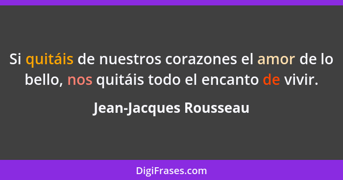 Si quitáis de nuestros corazones el amor de lo bello, nos quitáis todo el encanto de vivir.... - Jean-Jacques Rousseau