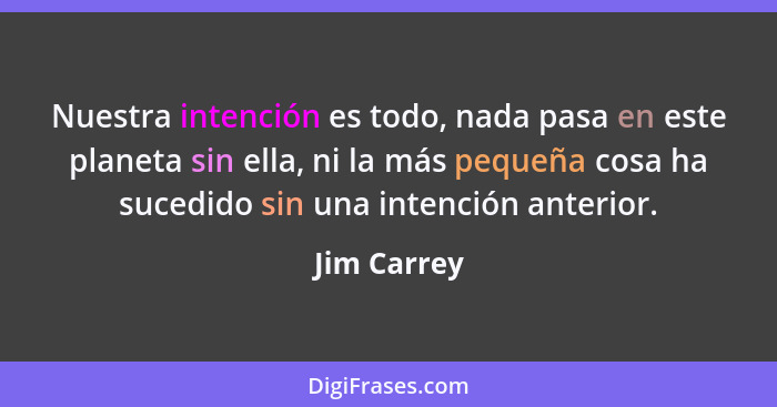 Nuestra intención es todo, nada pasa en este planeta sin ella, ni la más pequeña cosa ha sucedido sin una intención anterior.... - Jim Carrey