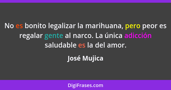 No es bonito legalizar la marihuana, pero peor es regalar gente al narco. La única adicción saludable es la del amor.... - José Mujica