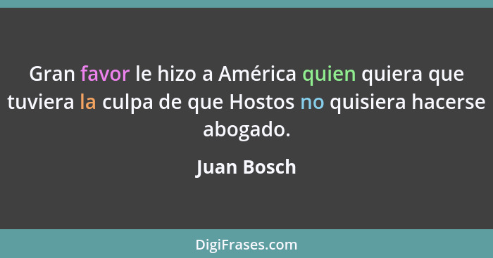 Gran favor le hizo a América quien quiera que tuviera la culpa de que Hostos no quisiera hacerse abogado.... - Juan Bosch