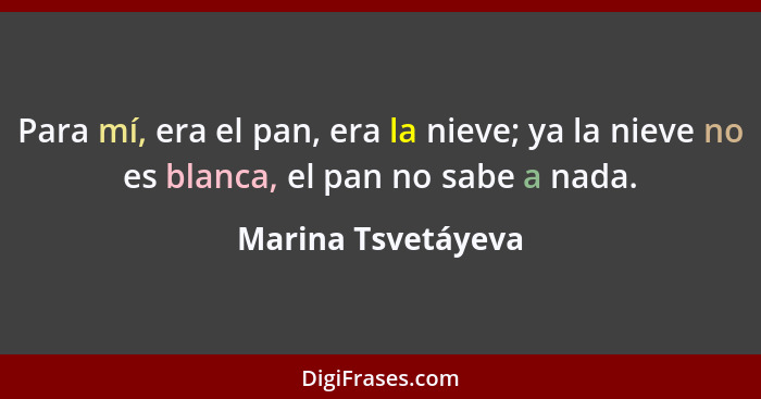 Para mí, era el pan, era la nieve; ya la nieve no es blanca, el pan no sabe a nada.... - Marina Tsvetáyeva