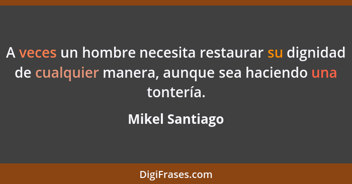 A veces un hombre necesita restaurar su dignidad de cualquier manera, aunque sea haciendo una tontería.... - Mikel Santiago