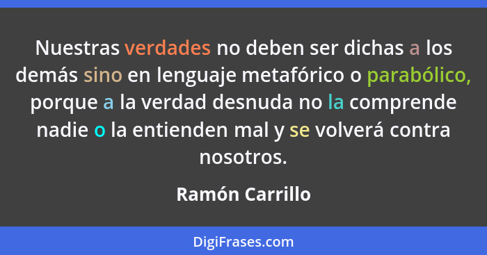 Nuestras verdades no deben ser dichas a los demás sino en lenguaje metafórico o parabólico, porque a la verdad desnuda no la comprend... - Ramón Carrillo