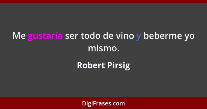 Me gustaría ser todo de vino y beberme yo mismo.... - Robert Pirsig