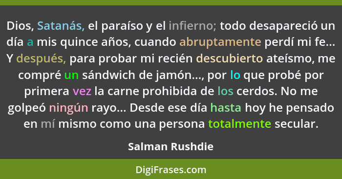 Dios, Satanás, el paraíso y el infierno; todo desapareció un día a mis quince años, cuando abruptamente perdí mi fe... Y después, par... - Salman Rushdie