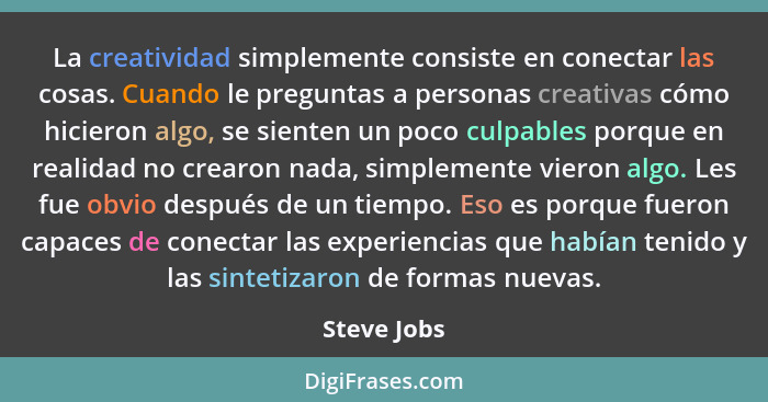 La creatividad simplemente consiste en conectar las cosas. Cuando le preguntas a personas creativas cómo hicieron algo, se sienten un poc... - Steve Jobs