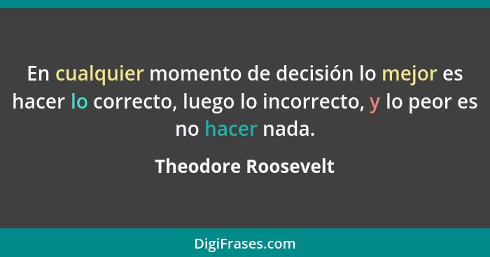 En cualquier momento de decisión lo mejor es hacer lo correcto, luego lo incorrecto, y lo peor es no hacer nada.... - Theodore Roosevelt