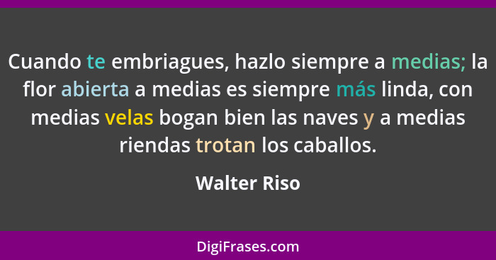 Cuando te embriagues, hazlo siempre a medias; la flor abierta a medias es siempre más linda, con medias velas bogan bien las naves y a m... - Walter Riso